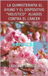 LA QUIMIOTERAPIA EL AYUNO Y EL DISPOSITIVO "HOLISTICO" ALIADOS CONTRA EL CÁNCER: Renacer
